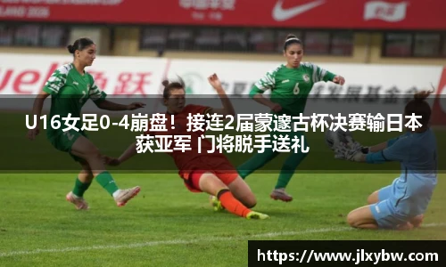 U16女足0-4崩盘！接连2届蒙邃古杯决赛输日本获亚军 门将脱手送礼